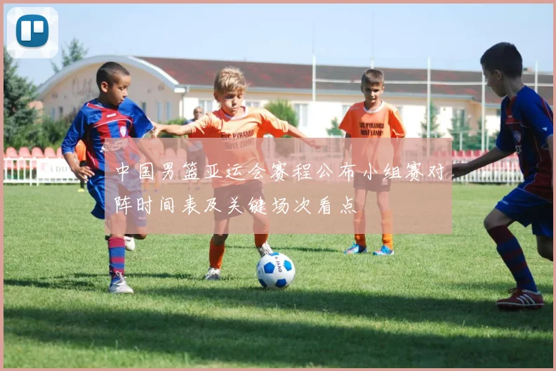 中国男篮亚运会赛程公布小组赛对阵时间表及关键场次看点