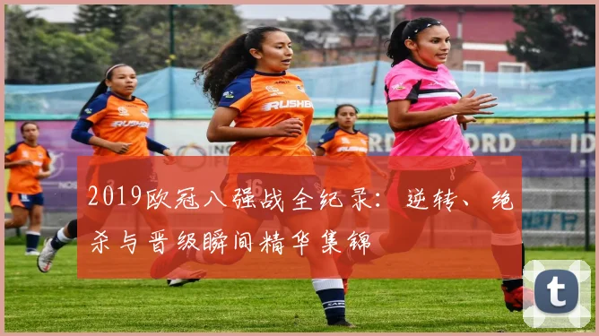 2019欧冠八强战全纪录：逆转、绝杀与晋级瞬间精华集锦