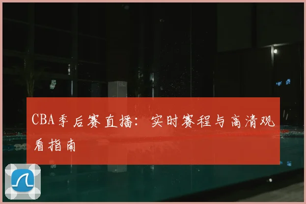 CBA季后赛直播：实时赛程与高清观看指南