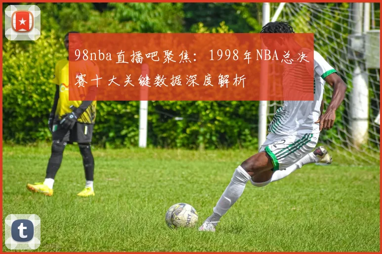 98nba直播吧聚焦：1998年NBA总决赛十大关键数据深度解析
