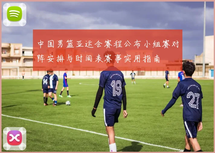 中国男篮亚运会赛程公布小组赛对阵安排与时间表赛事实用指南