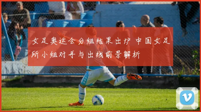 女足奥运会分组结果出炉 中国女足所小组对手与出线前景解析