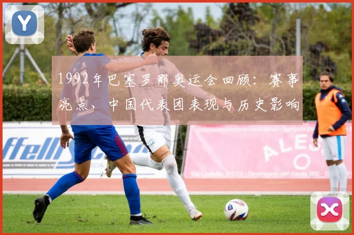 1992年巴塞罗那奥运会回顾：赛事亮点、中国代表团表现与历史影响解析