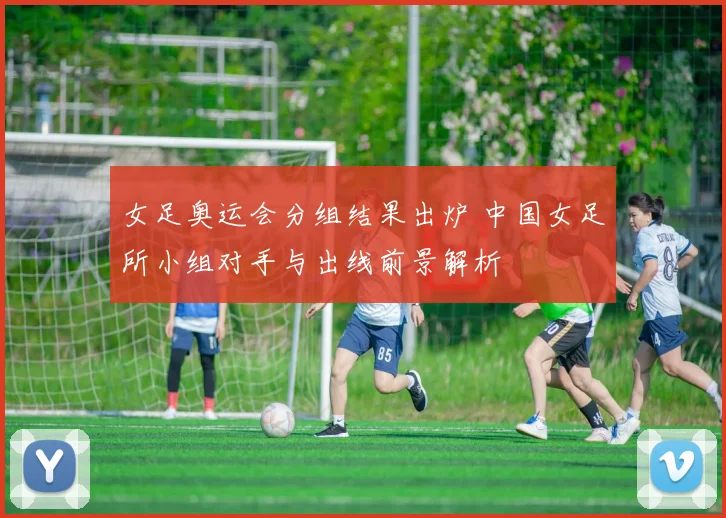 女足奥运会分组结果出炉 中国女足所小组对手与出线前景解析