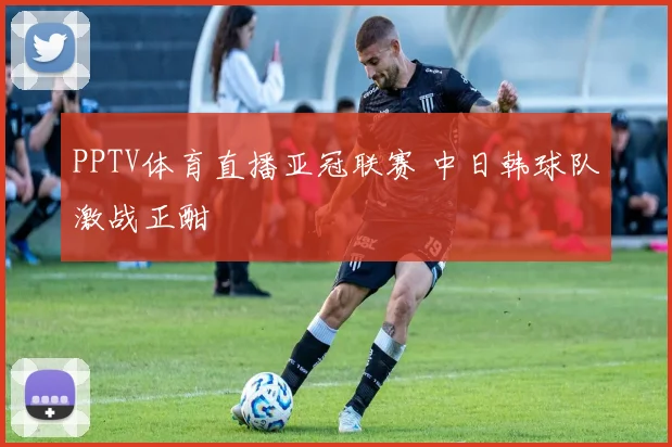 PPTV体育直播亚冠联赛 中日韩球队激战正酣