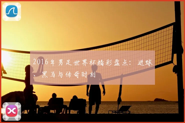 2016年男足世界杯精彩盘点：进球、黑马与传奇时刻