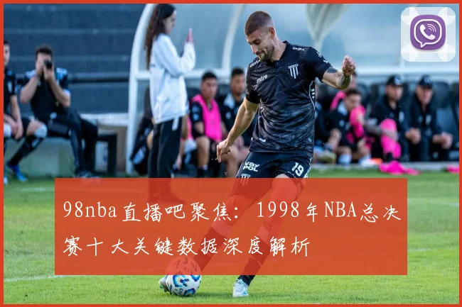 98nba直播吧聚焦：1998年NBA总决赛十大关键数据深度解析
