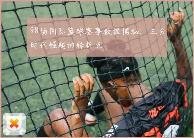 98场国际篮球赛事数据揭秘：三分时代崛起的转折点