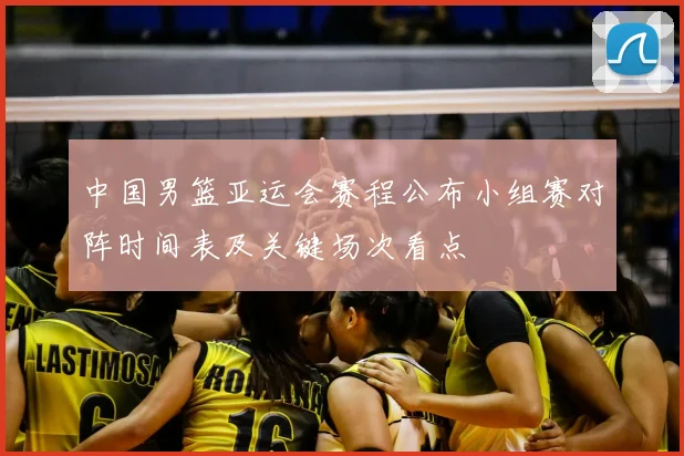 中国男篮亚运会赛程公布小组赛对阵时间表及关键场次看点