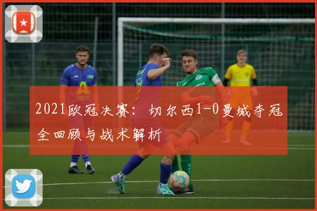 2021欧冠决赛：切尔西1-0曼城夺冠全回顾与战术解析