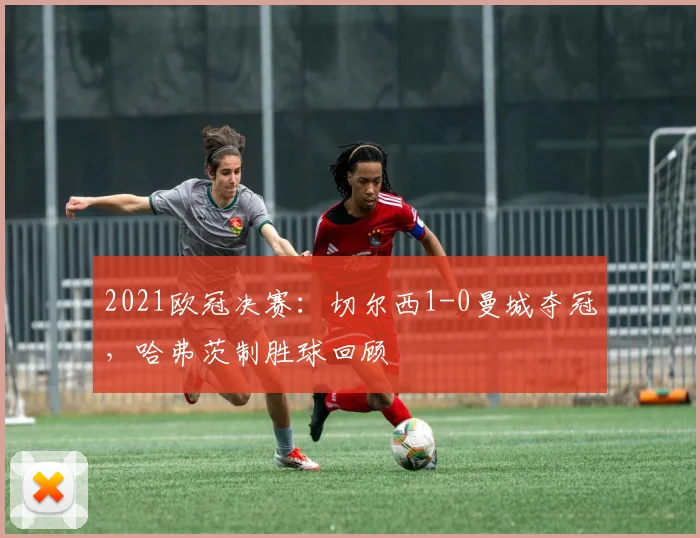 2021欧冠决赛：切尔西1-0曼城夺冠，哈弗茨制胜球回顾