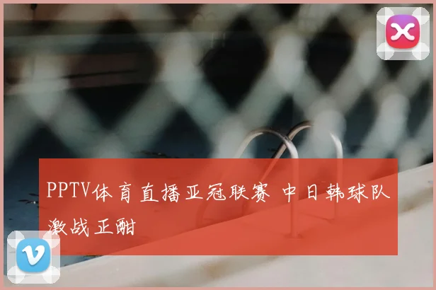 PPTV体育直播亚冠联赛 中日韩球队激战正酣